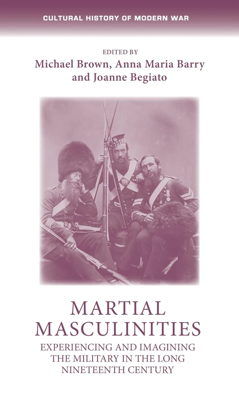 Martial Masculinities: Experiencing and Imagining the Military in the Long Nineteenth Century (Cultural History of Modern War)