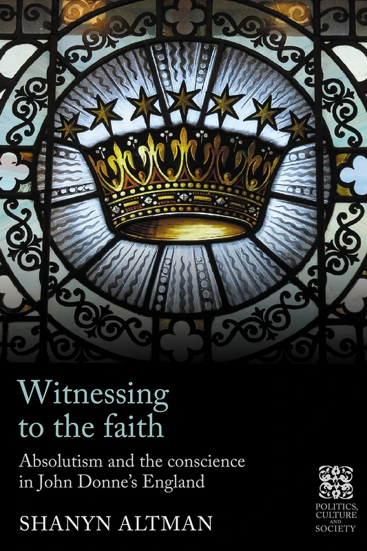 Witnessing to the Faith: Absolutism and the Conscience in John Donne’s England (Politics, Culture and Society in Early Modern Britain)