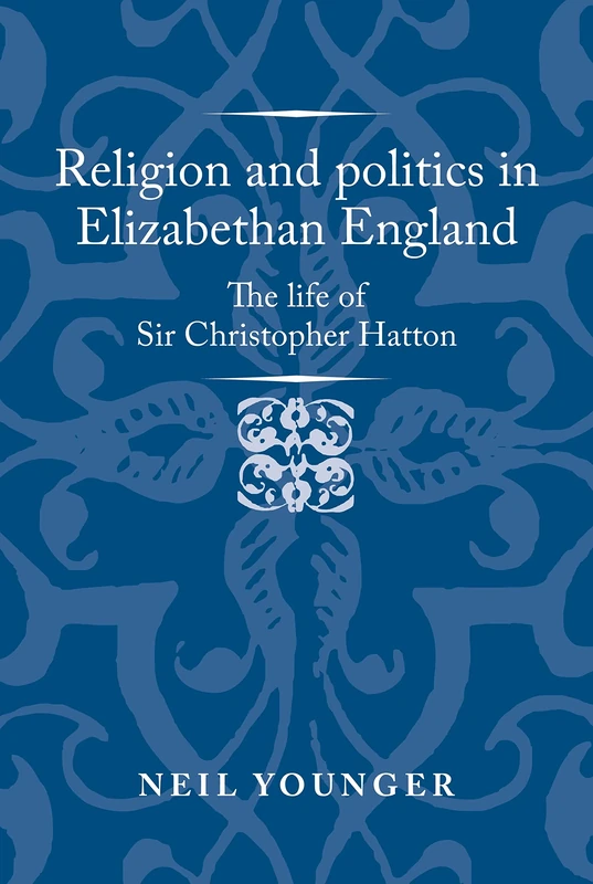 Religion and Politics in Elizabethan England: The Life of Sir Christopher Hatton (Politics, Culture and Society in Early Modern Britain)