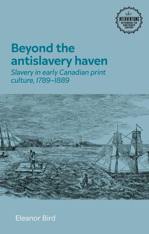 Beyond the antislavery haven: Slavery in Early Canadian Print Culture, 1789–1889 (Interventions: Rethinking the Nineteenth Century)