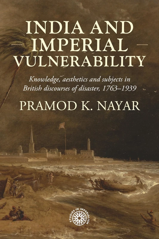 India and imperial vulnerability: Knowledge, aesthetics and subjects in British discourses of disaster, 1763-1939 (Studies in Imperialism)