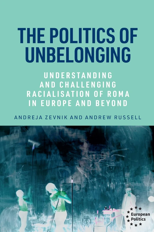 The Politics of Unbelonging: Understanding and Challenging Racialisation of Roma in Europe and Beyond (European Politics)
