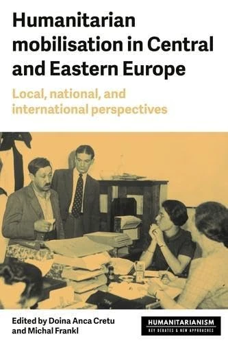 Humanitarian Mobilization in Central and Eastern Europe: Local, National and International Perspectives (Humanitarianism: Key Debates and New Approaches)