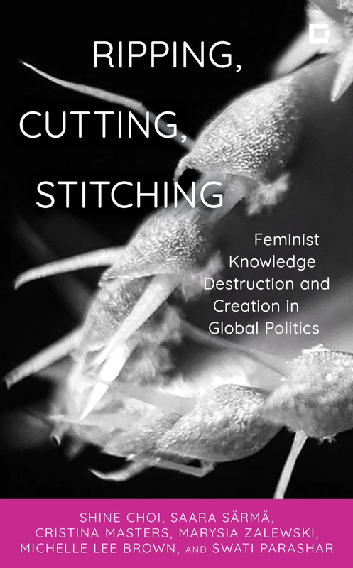 Ripping, Cutting, Stitching: Feminist Knowledge Destruction and Creation in Global Politics (Creative Interventions in Global Politics)