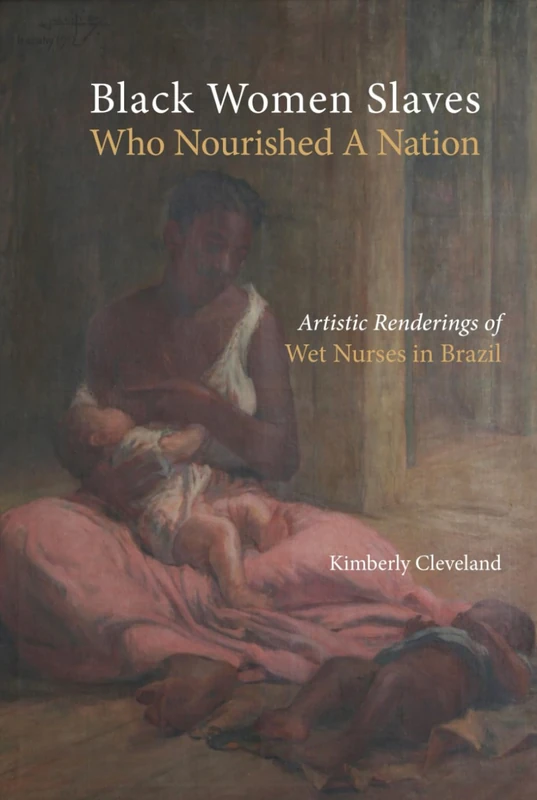Black Women Slaves Who Nourished A Nation: Artistic Renderings of Black Wet Nurses of Brazil (Cambria Studies in Slavery)