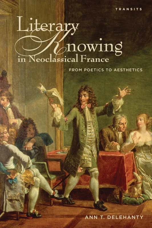 Literary Knowing in Neoclassical France: From Poetics to Aesthetics (Transits: Literature, Thought & Culture, 1650--1850)