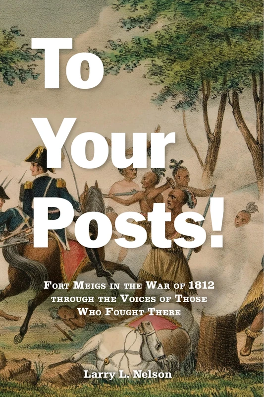 To Your Posts!: Fort Meigs in the War of 1812 through the Voices of Those Who Fought There
