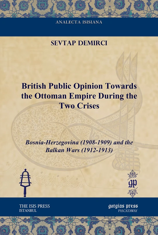 British Public Opinion Towards the Ottoman Empire During the Two Crises: Bosnia-Herzegovina (1908-1909) and the Balkan Wars (1912-1913) (Analecta Isisiana: Ottoman and Turkish Studies)