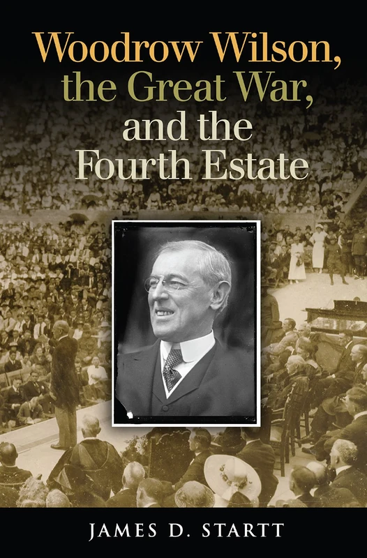 Woodrow Wilson, the Great War, and the Fourth Estate (Joseph V. Hughes Jr. and Holly O. Hughes Series on the Presidency and Leadership)