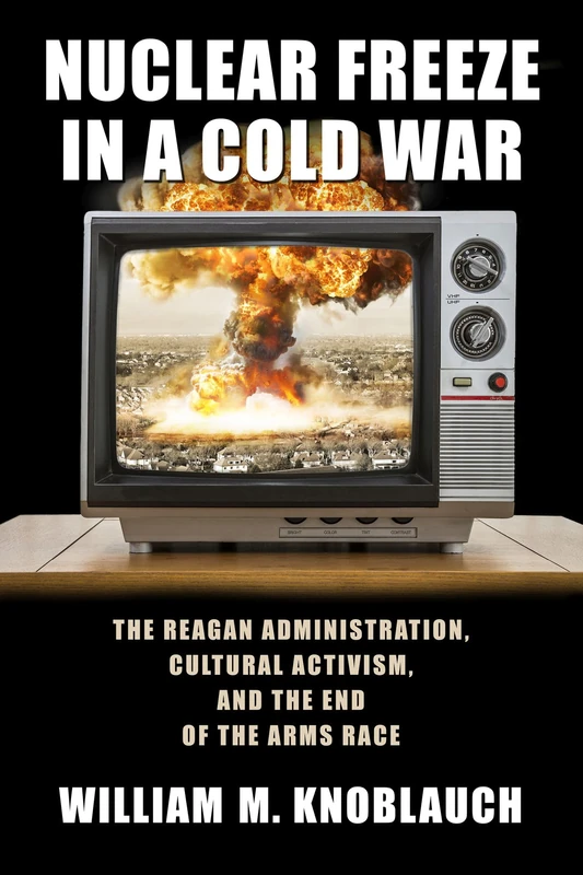 Nuclear Freeze in a Cold War: The Reagan Administration, Cultural Activism, and the End of the Arms Race (Culture and Politics in the Cold War and Beyond)