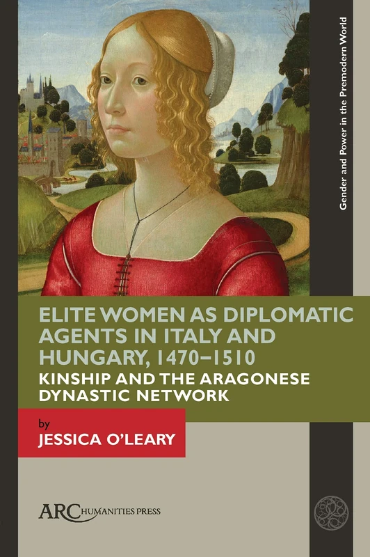 Elite Women as Diplomatic Agents in Italy and Hungary, 1470–1510: Kinship and the Aragonese Dynastic Network (Gender and Power in the Premodern World)