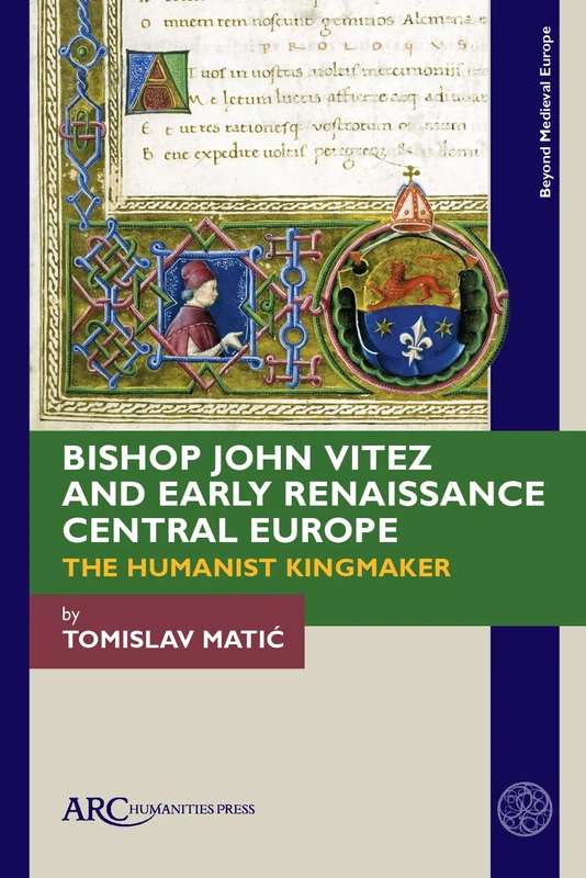 Bishop John Vitez and Early Renaissance Central Europe: The Humanist Kingmaker (Beyond Medieval Europe)