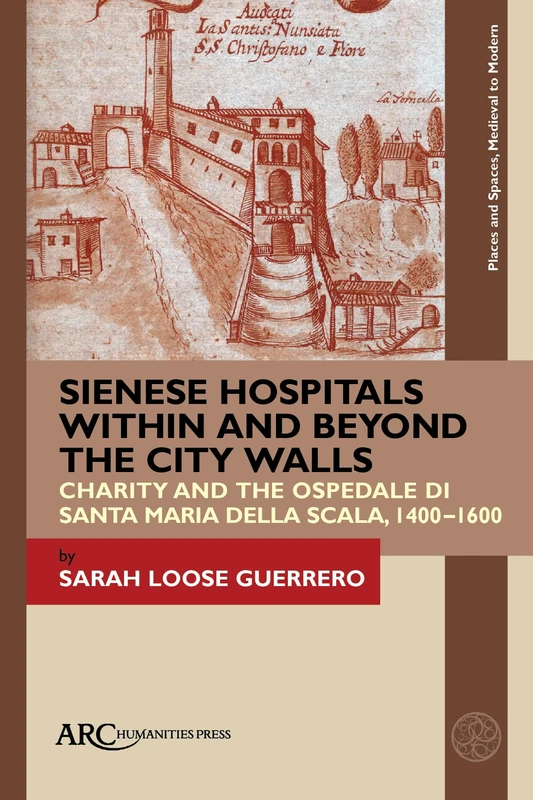 Sienese Hospitals Within and Beyond the City Walls: Charity and the Ospedale di Santa Maria della Scala, 1400–1600 (Places and Spaces, Medieval to Modern)