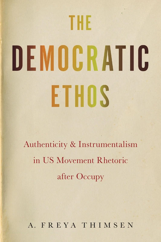 The Democratic Ethos: Authenticity and Instrumentalism in US Movement Rhetoric After Occupy (Movement Rhetoric, Rhetoric's Movements)