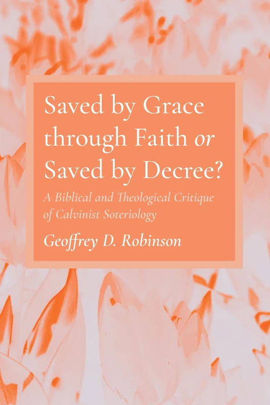 Saved by Grace through Faith or Saved by Decree?: A Biblical and Theological Critique of Calvinist Soteriology