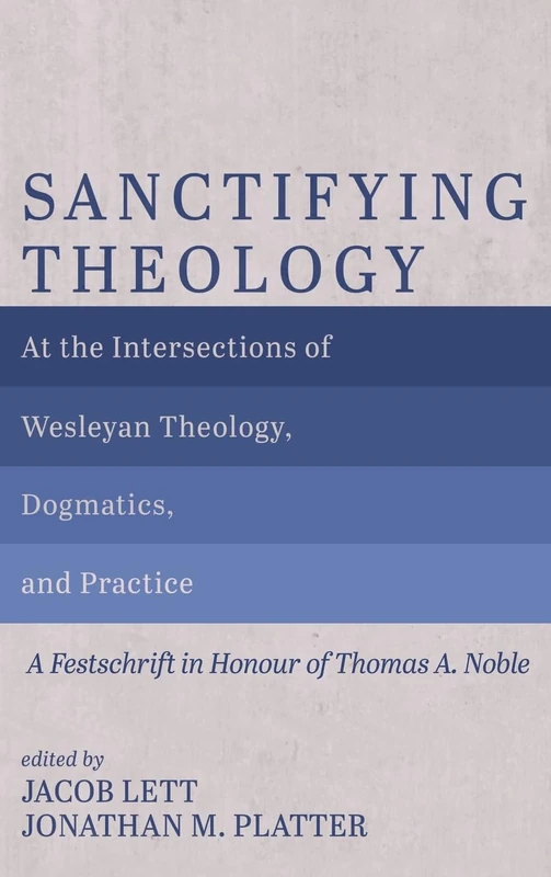Sanctifying Theology: At the Intersections of Wesleyan Theology, Dogmatics, and Practice--A Festschrift in Honour of Thomas A. Noble