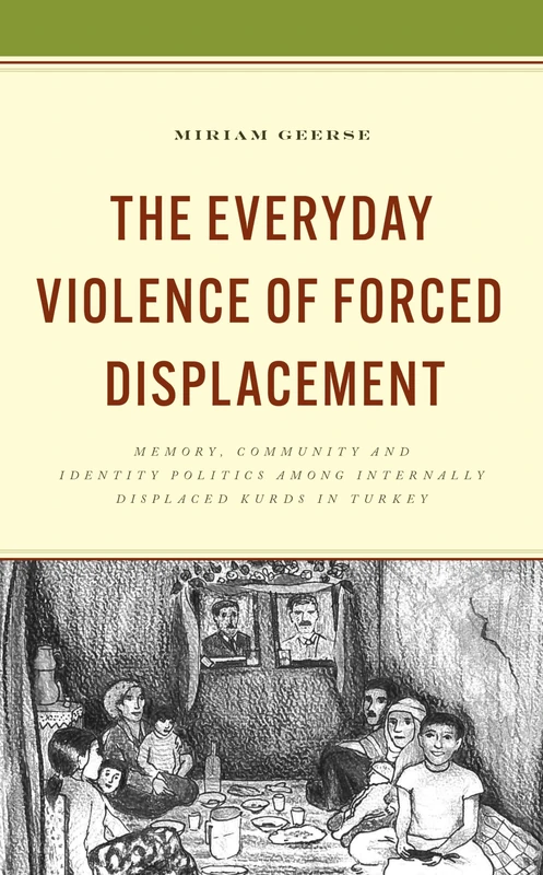 The Everyday Violence of Forced Displacement: Memory, Community and Identity Politics among Internally Displaced Kurds in Turkey (Kurdish Societies, Politics, and International Relations)