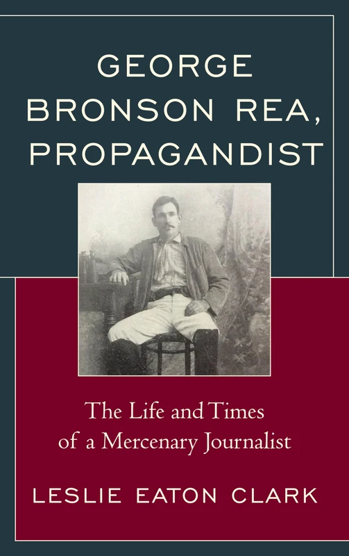 George Bronson Rea, Propagandist: The Life and Times of a Mercenary Journalist (The Fairleigh Dickinson University Press Series in American History and Culture)