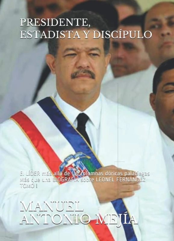 PRESIDENTE, ESTADISTA Y DISCÍPULO: El LÍDER más allá de las columnas dóricas palaciegas. Más que una BIOGRAFÍA sobre LEONEL FERNÁNDEZ. TOMO I