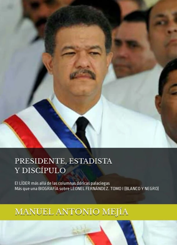 PRESIDENTE, ESTADISTA Y DISCÍPULO: El LÍDER más allá de las columnas dóricas palaciegas. Más que una BIOGRAFÍA sobre LEONEL FERNÁNDEZ. TOMO I. (BLANCO Y NEGRO).
