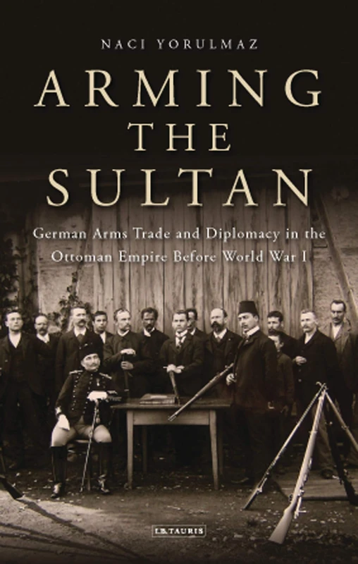 Arming the Sultan: German Arms Trade and Personal Diplomacy in the Ottoman Empire Before World War I: 43 (Library of Ottoman Studies)