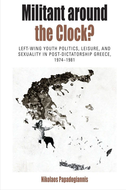 Militant Around the Clock?: Left-Wing Youth Politics, Leisure, and Sexuality in Post-Dictatorship Greece, 1974-1981: 13 (Protest, Culture & Society)
