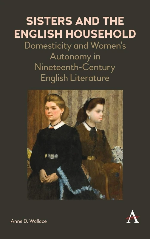 Sisters and the English Household: Domesticity and Women's Autonomy in Nineteenth-Century English Literature (Anthem Nineteenth-Century Series)
