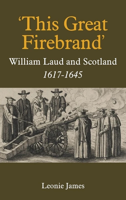 'This Great Firebrand': William Laud and Scotland, 1617-1645: 36 (Studies in Modern British Religious History)