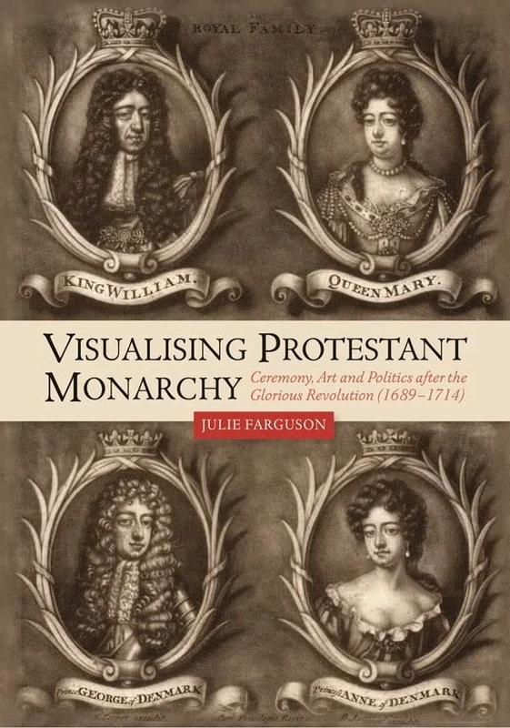 Visualising Protestant Monarchy: Ceremony, Art and Politics after the Glorious Revolution (1689-1714): 38 (Studies in Early Modern Cultural, Political and Social History)