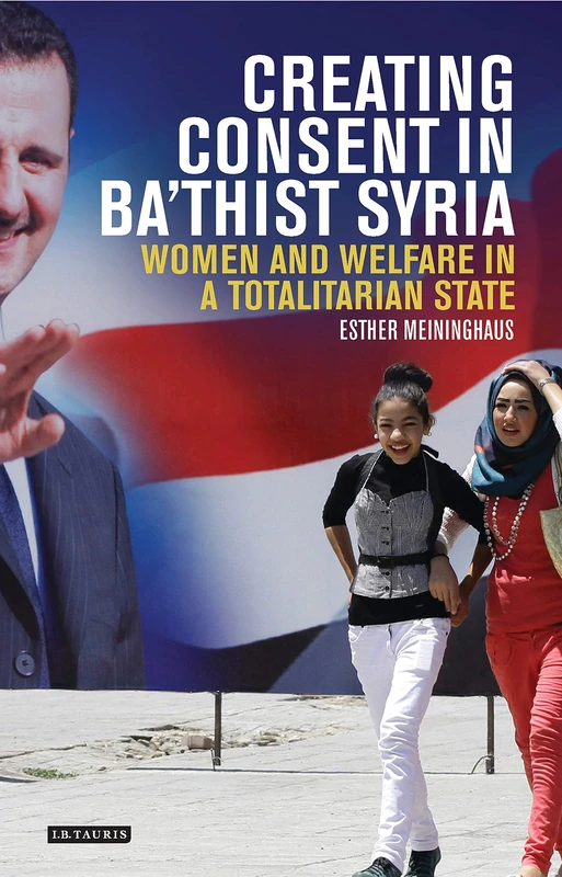Creating Consent in Bathist Syria (Library of Modern Middle East Studies): Women and Welfare in a Totalitarian State