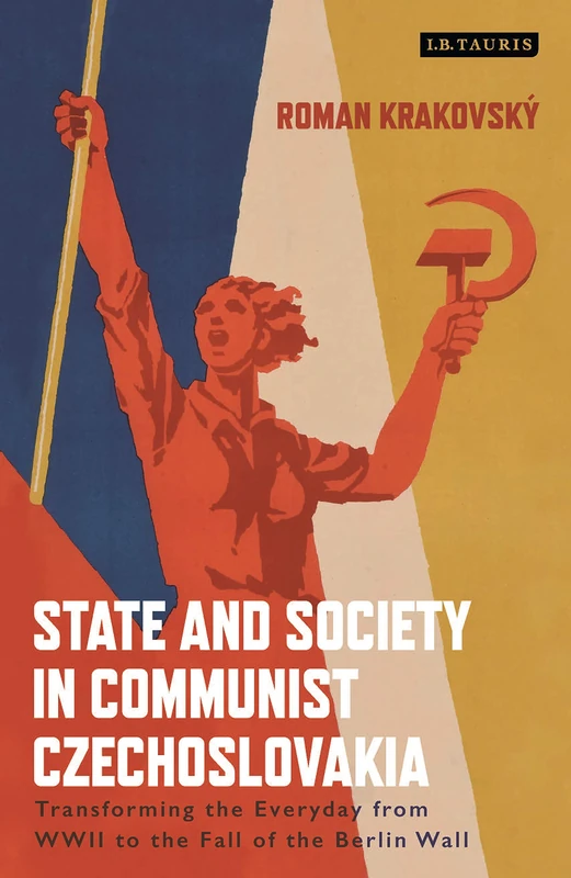 State and Society in Communist Czechoslovakia: Transforming the Everyday from WWII to the Fall of the Berlin Wall (International Library of Twentieth Century History)