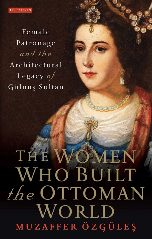 Women who Built the Ottoman World, The: Female Patronage and the Architectural Legacy of Gulnus Sultan (Library of Ottoman Studies)
