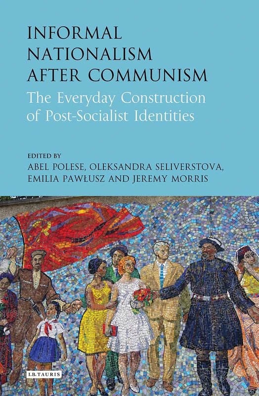 Informal Nationalism after Communism (International Library of Historical Studies): The Everyday Construction of Post-Socialist Identities