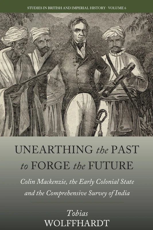 Unearthing the Past to Forge the Future: Colin Mackenzie, the Early Colonial State, and the Comprehensive Survey of India: 6 (Studies in British and Imperial History)