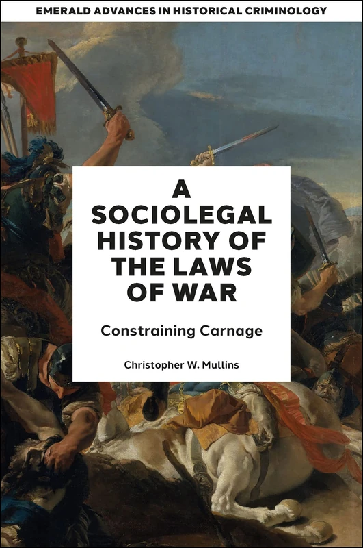 A Socio-Legal History of the Laws of War: Constraining Carnage (Emerald Advances in Historical Criminology)