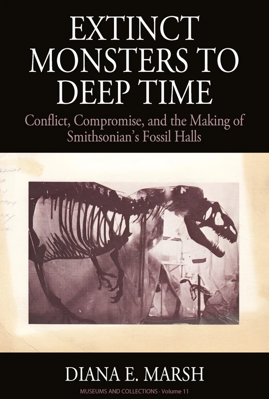 Extinct Monsters to Deep Time: Conflict, Compromise, and the Making of Smithsonian's Fossil Halls: 11 (Museums and Collections, 11)