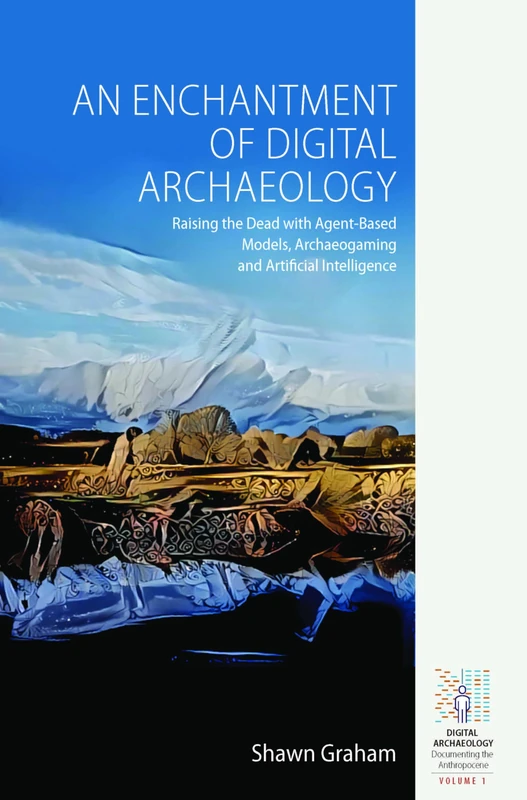 An Enchantment of Digital Archaeology: Raising the Dead with Agent-Based Models, Archaeogaming and Artificial Intelligence: 1 (Digital Archaeology: Documenting the Anthropocene, 1)