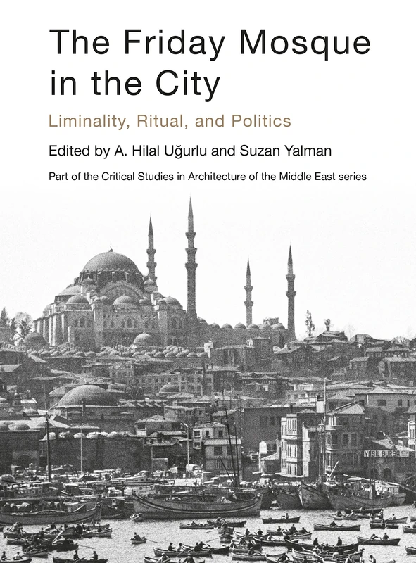 The Friday Mosque in the City: Liminality, Ritual, and Politics (Critical Studies in Architecture of the Middle East)