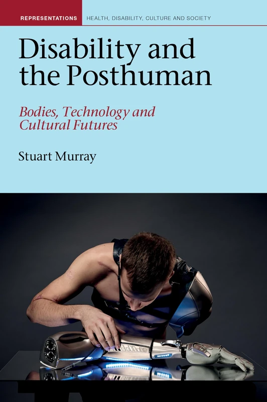 Disability and the Posthuman: Bodies, Technology and Cultural Futures (Representations: Health, Disability, Culture and Society): 10 (Liverpool Studies in Health, Disability, Culture & Society)