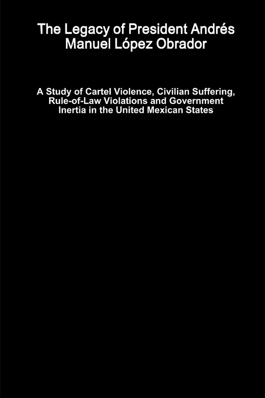 The Legacy of President Andrés Manuel López Obrador - A Study of Cartel Violence, Civilian Suffering, Rule-of-Law Violations and Government Inertia in the United Mexican States