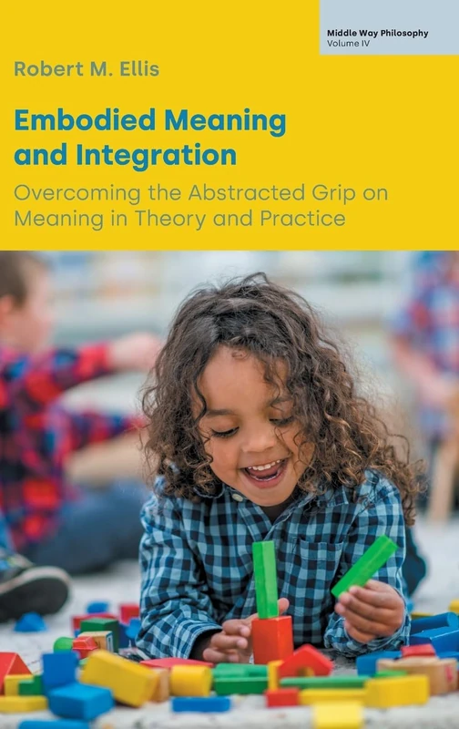 Embodied Meaning and Integration: Overcoming the Abstracted Grip on Meaning in Theory and Practice (Volume IV) (Middle Way Philosophy)
