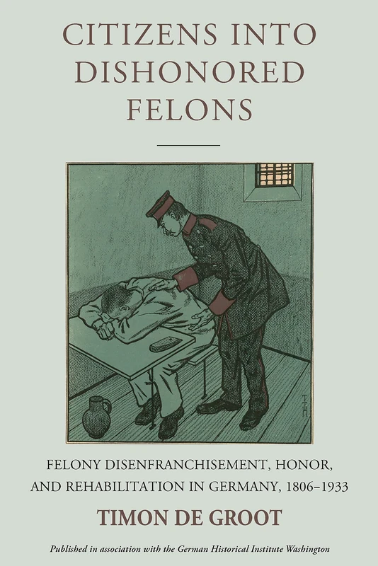 Citizens Into Dishonored Felons: Felony Disenfranchisement, Honor, and Rehabilitation in Germany, 1806-1933: 28 (Studies in German History)