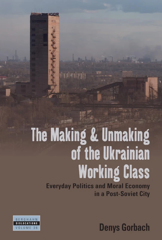 The Making and Unmaking of the Ukrainian Working Class: Everyday Politics and Moral Economy in a Post-Soviet City: 36 (Dislocations, 36)
