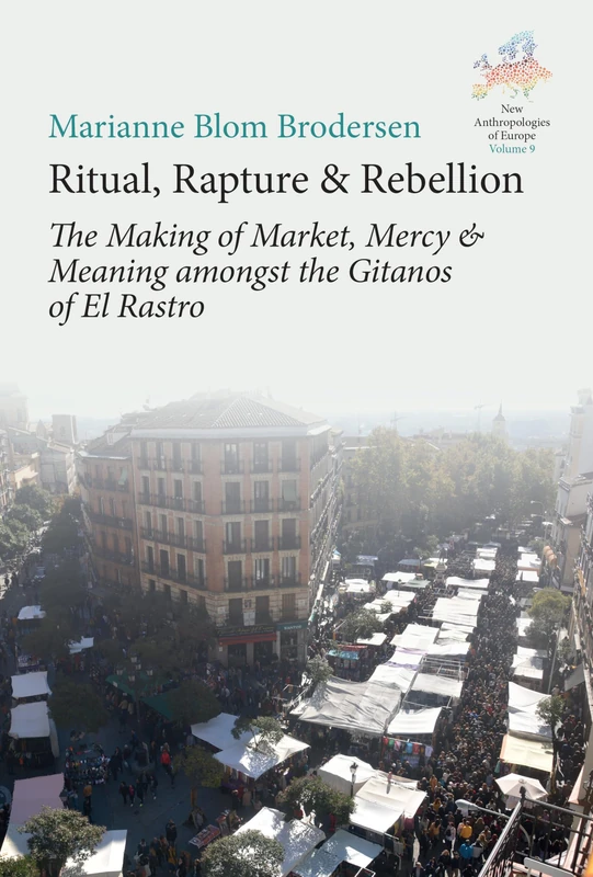 Ritual, Rapture and Rebellion: The Making of Market, Mercy and Meaning Amongst the Gitanos of El Rastro: 9 (New Anthropologies of Europe: Perspectives and Provocations, 9)