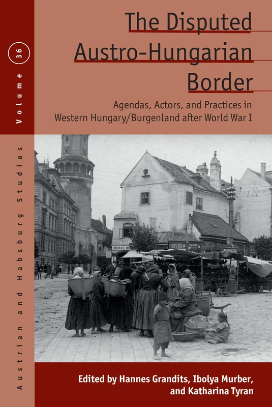 The Disputed Austro-Hungarian Border: Agendas, Actors, and Practices in Western Hungary/Burgenland after World War I: 36 (Austrian and Habsburg Studies, 36)
