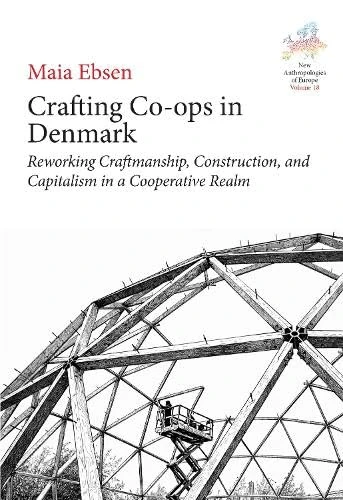Crafting Co-ops in Denmark: Reworking Craftmanship, Construction and Capitalism in a Cooperative Realm: 16 (New Anthropologies of Europe: Perspectives and Provocations, 18)