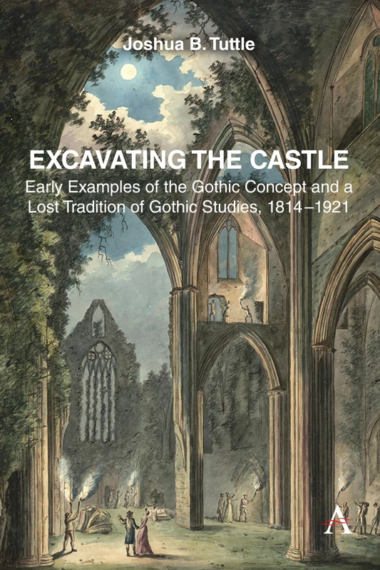 Excavating the Castle: Early Examples of the Gothic Concept and a Lost Tradition of Gothic Studies, 1814 – 1921: 1 (Anthem Studies in Gothic Literature, 1)