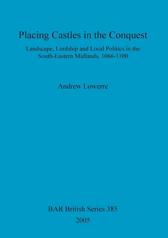 Placing Castles in the Conquest: Landscape, Lordship and Local Politics in the South-Eastern Midlands, 1066-1100: 385 (British Archaeological Reports British Series)