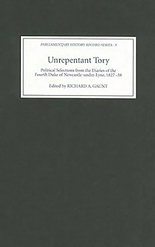 Unrepentant Tory: Political Selections from the Diaries of the Fourth Duke of Newcastle-under-Lyne, 1827-38 (Parliamentary History Record Series)