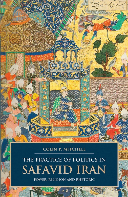 The Practice of Politics in Safavid Iran: Power, Religion and Rhetoric (British Institute of Persian Studies)